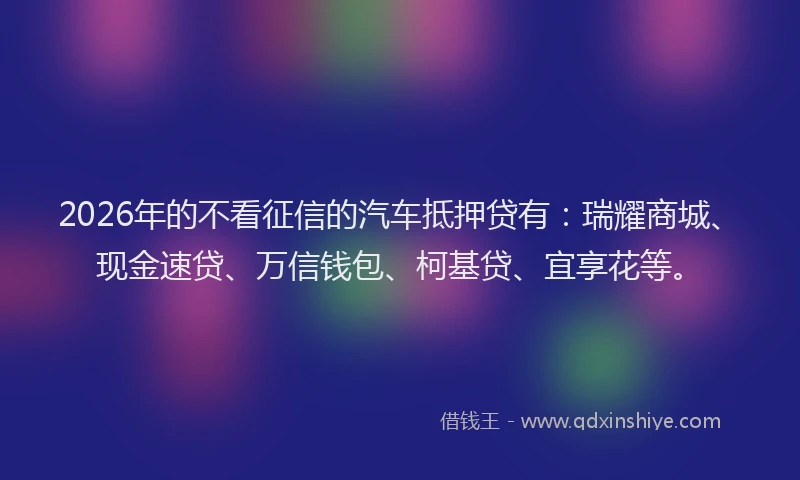 2026年的不看征信的汽车抵押贷有：瑞耀商城、现金速贷、万信钱包、柯基贷、宜享花等。