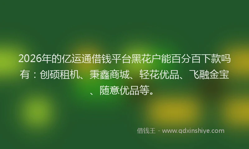 2026年的亿运通借钱平台黑花户能百分百下款吗有：创硕租机、秉鑫商城、轻花优品、飞融金宝、随意优品等。