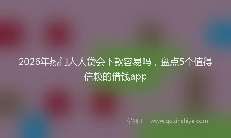 2026年热门人人贷会下款容易吗，盘点5个值得信赖的借钱app
