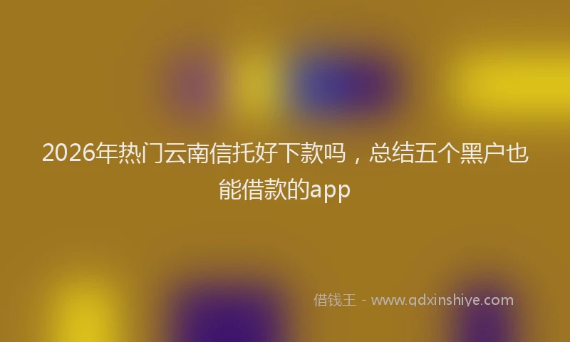 2026年热门云南信托好下款吗，总结五个黑户也能借款的app