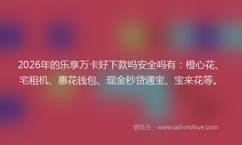 2026年的乐享万卡好下款吗安全吗有：橙心花、宅租机、惠花钱包、现金秒贷通宝、宝来花等。