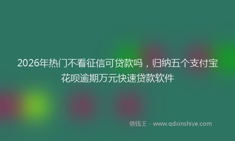2026年热门不看征信可贷款吗，归纳五个支付宝花呗逾期万元快速贷款软件