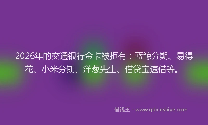 2026年的交通银行金卡被拒有：蓝鲸分期、易得花、小米分期、洋葱先生、借贷宝速借等。