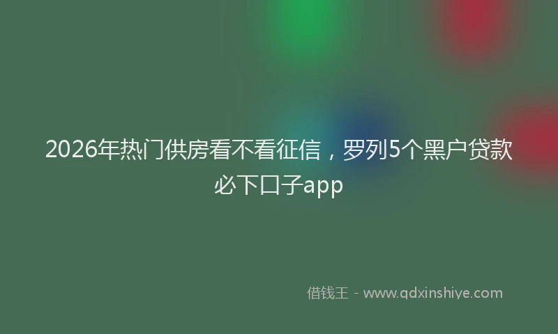 2026年热门供房看不看征信，罗列5个黑户贷款必下口子app