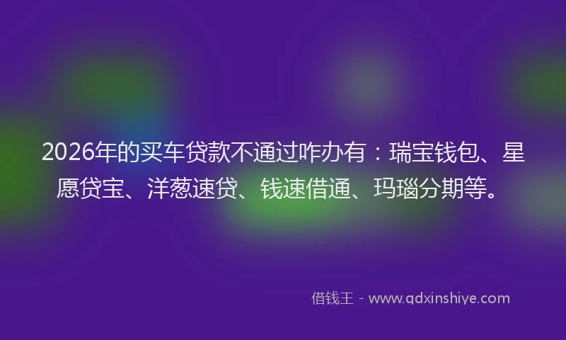 2026年的买车贷款不通过咋办有：瑞宝钱包、星愿贷宝、洋葱速贷、钱速借通、玛瑙分期等。