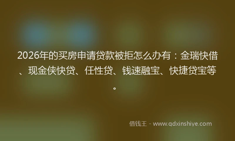 2026年的买房申请贷款被拒怎么办有：金瑞快借、现金侠快贷、任性贷、钱速融宝、快捷贷宝等。