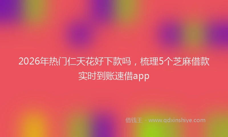 2026年热门仁天花好下款吗，梳理5个芝麻借款实时到账速借app