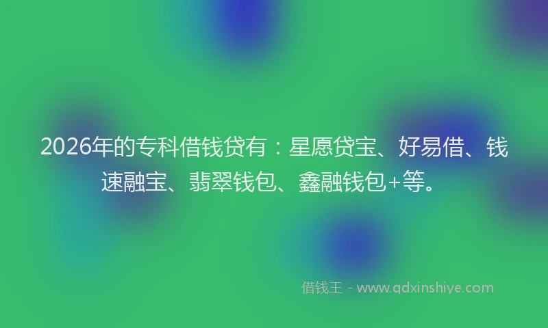 2026年的专科借钱贷有：星愿贷宝、好易借、钱速融宝、翡翠钱包、鑫融钱包+等。