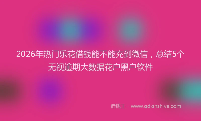 2026年热门乐花借钱能不能充到微信，总结5个无视逾期大数据花户黑户软件