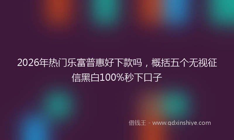 2026年热门乐富普惠好下款吗，概括五个无视征信黑白100%秒下口子