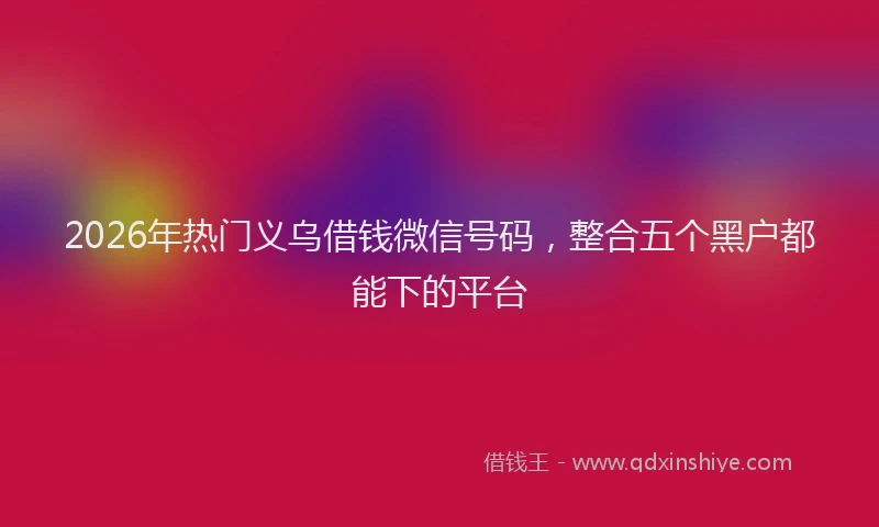2026年热门义乌借钱微信号码，整合五个黑户都能下的平台