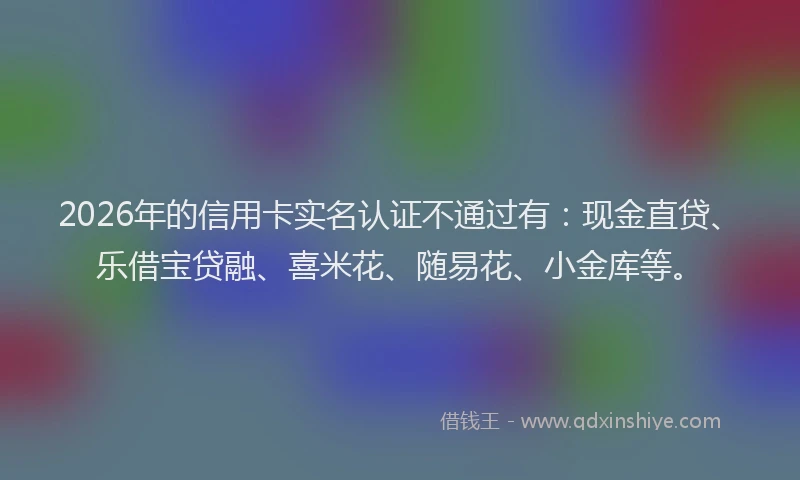 2026年的信用卡实名认证不通过有：现金直贷、乐借宝贷融、喜米花、随易花、小金库等。