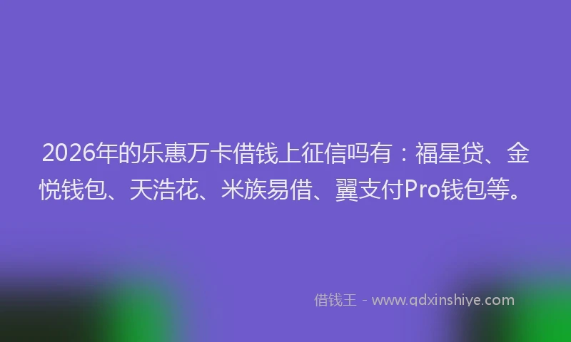 2026年的乐惠万卡借钱上征信吗有：福星贷、金悦钱包、天浩花、米族易借、翼支付Pro钱包等。
