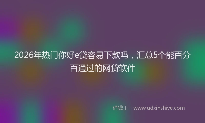 2026年热门你好e贷容易下款吗，汇总5个能百分百通过的网贷软件
