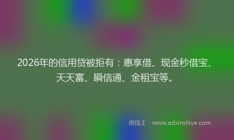 2026年的信用贷被拒有：惠享借、现金秒借宝、天天富、瞬信通、金租宝等。