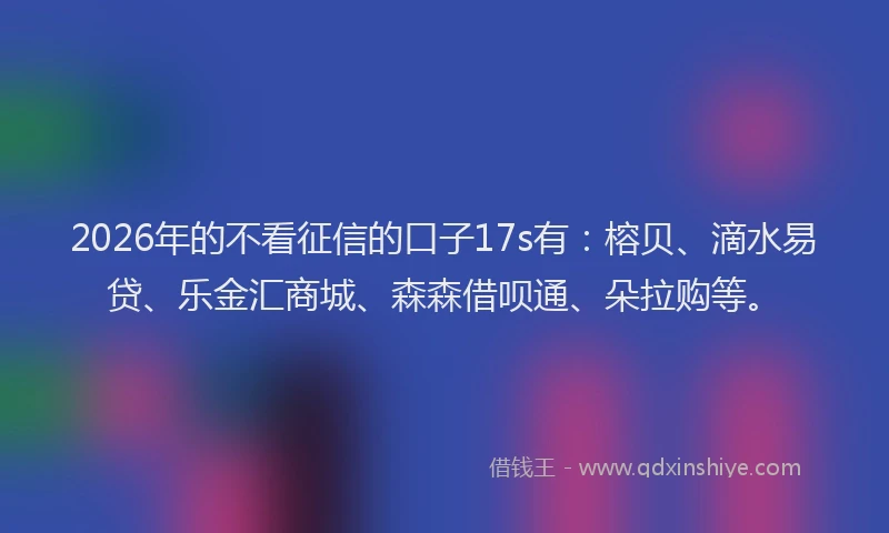 2026年的不看征信的口子17s有：榕贝、滴水易贷、乐金汇商城、森森借呗通、朵拉购等。