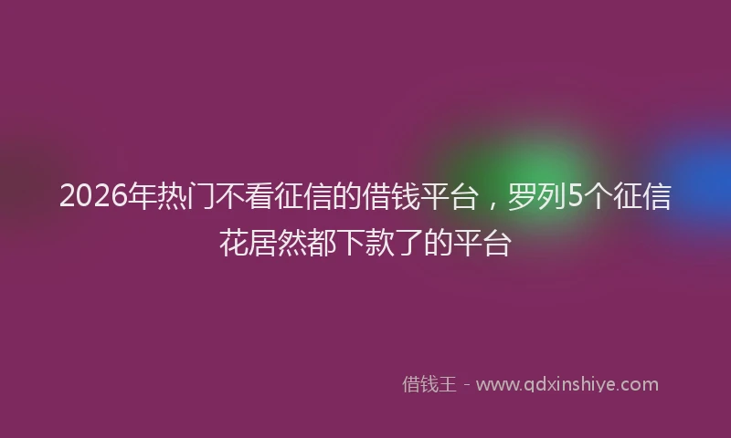 2026年热门不看征信的借钱平台，罗列5个征信花居然都下款了的平台