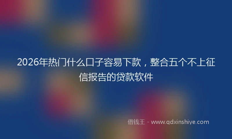 2026年热门什么口子容易下款，整合五个不上征信报告的贷款软件