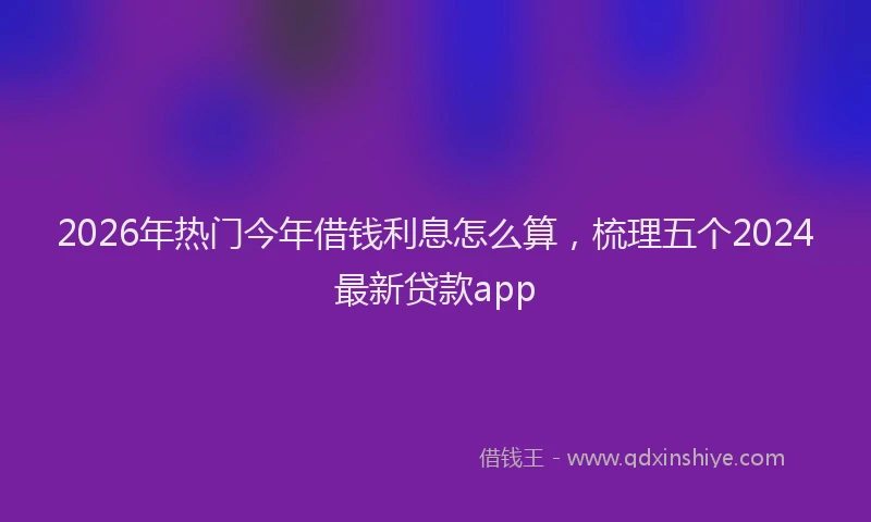 2026年热门今年借钱利息怎么算，梳理五个2024最新贷款app