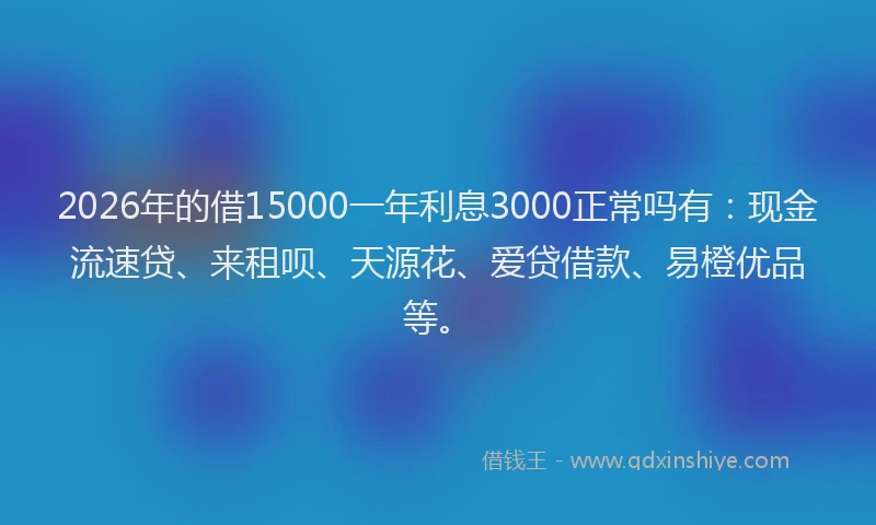 2026年的借15000一年利息3000正常吗有：现金流速贷、来租呗、天源花、爱贷借款、易橙优品等。