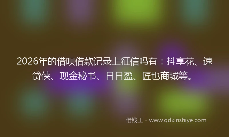 2026年的借呗借款记录上征信吗有：抖享花、速贷侠、现金秘书、日日盈、匠也商城等。