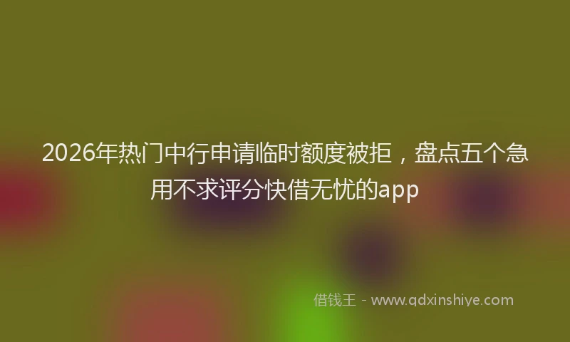 2026年热门中行申请临时额度被拒，盘点五个急用不求评分快借无忧的app