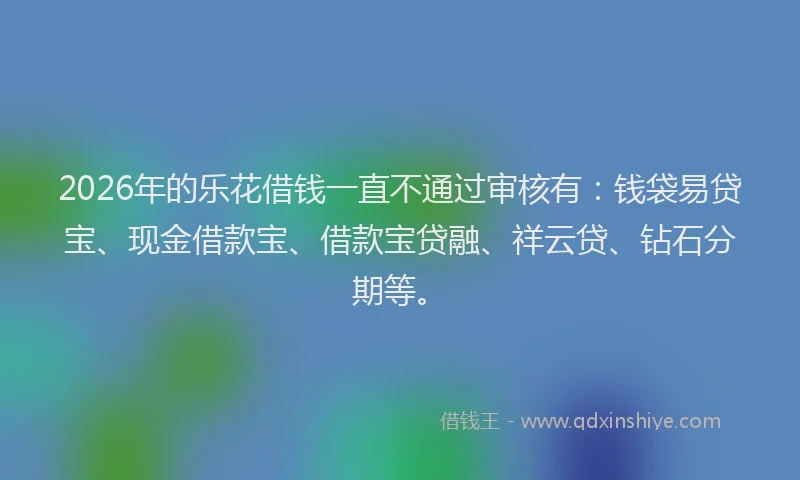 2026年的乐花借钱一直不通过审核有：钱袋易贷宝、现金借款宝、借款宝贷融、祥云贷、钻石分期等。