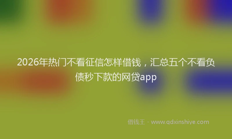 2026年热门不看征信怎样借钱，汇总五个不看负债秒下款的网贷app