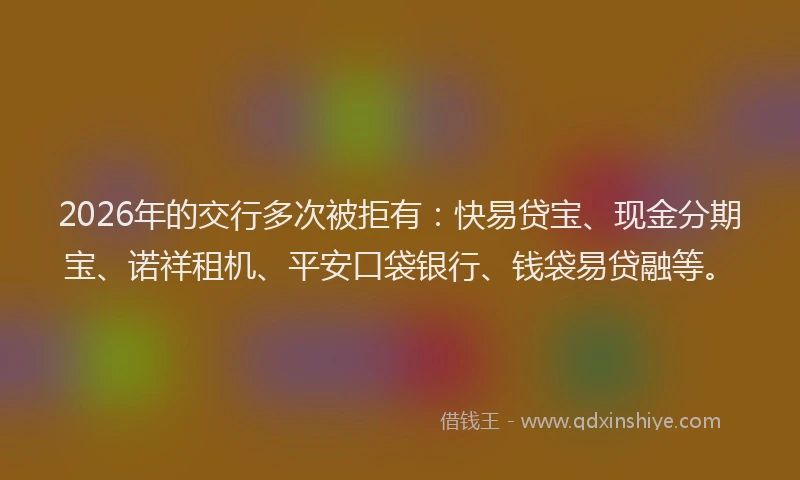 2026年的交行多次被拒有：快易贷宝、现金分期宝、诺祥租机、平安口袋银行、钱袋易贷融等。