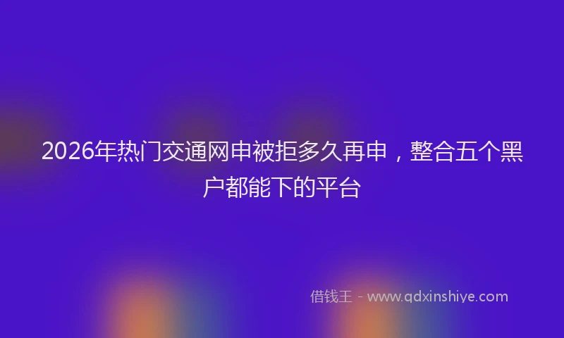 2026年热门交通网申被拒多久再申，整合五个黑户都能下的平台