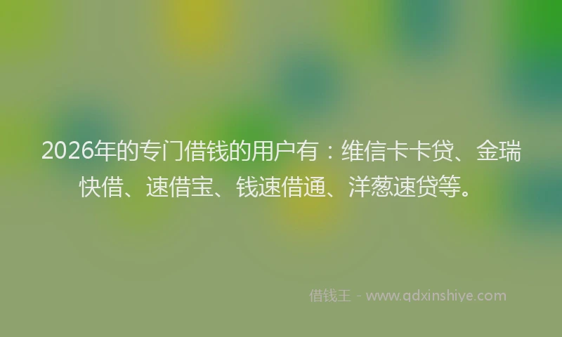 2026年的专门借钱的用户有：维信卡卡贷、金瑞快借、速借宝、钱速借通、洋葱速贷等。