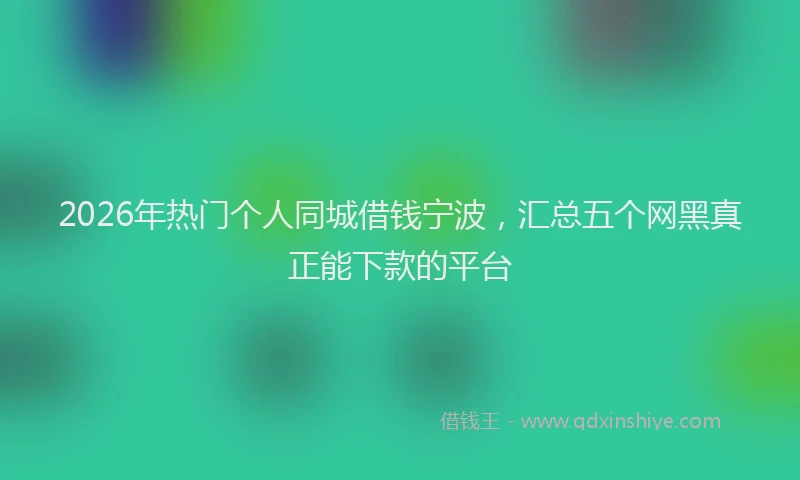2026年热门个人同城借钱宁波，汇总五个网黑真正能下款的平台