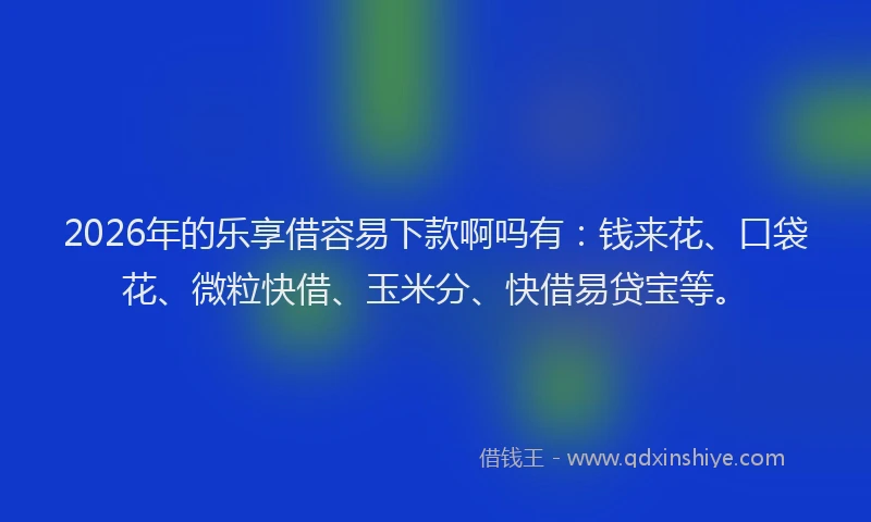 2026年的乐享借容易下款啊吗有：钱来花、口袋花、微粒快借、玉米分、快借易贷宝等。
