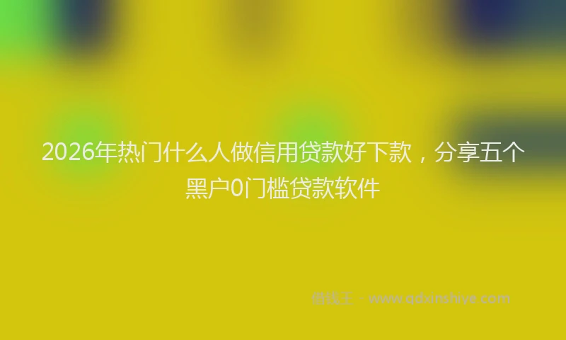 2026年热门什么人做信用贷款好下款，分享五个黑户0门槛贷款软件