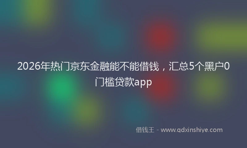 2026年热门京东金融能不能借钱，汇总5个黑户0门槛贷款app