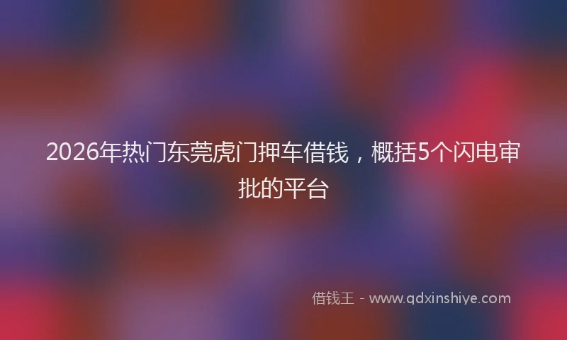2026年热门东莞虎门押车借钱，概括5个闪电审批的平台