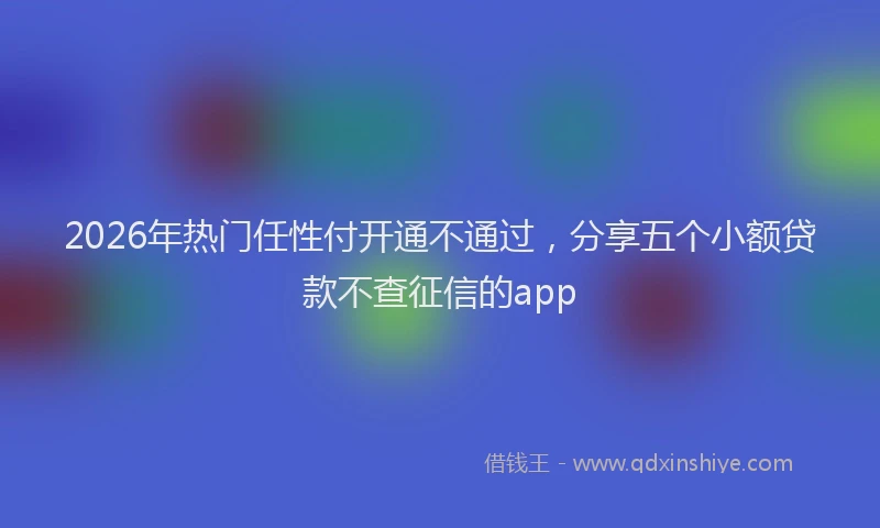 2026年热门任性付开通不通过，分享五个小额贷款不查征信的app