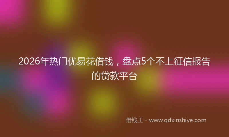 2026年热门优易花借钱，盘点5个不上征信报告的贷款平台