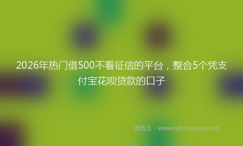 2026年热门借500不看征信的平台，整合5个凭支付宝花呗贷款的口子