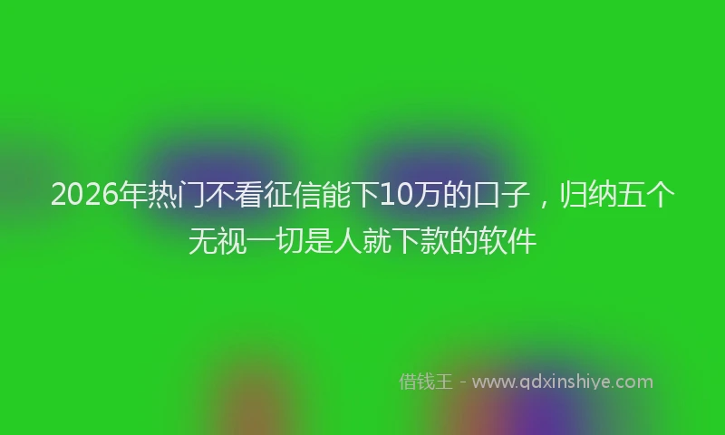 2026年热门不看征信能下10万的口子，归纳五个无视一切是人就下款的软件
