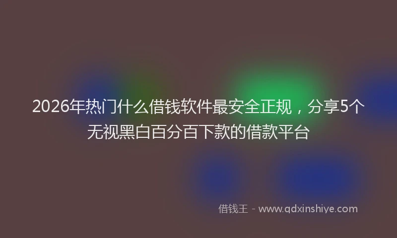 2026年热门什么借钱软件最安全正规，分享5个无视黑白百分百下款的借款平台