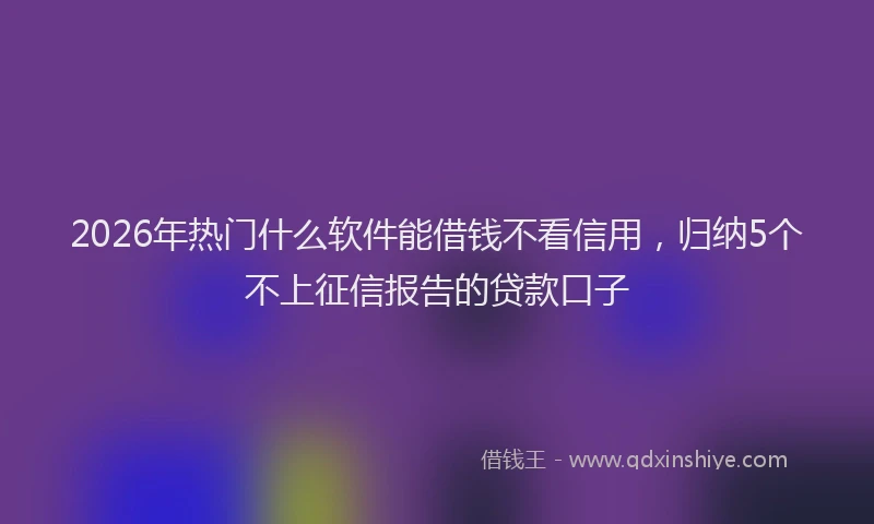 2026年热门什么软件能借钱不看信用，归纳5个不上征信报告的贷款口子