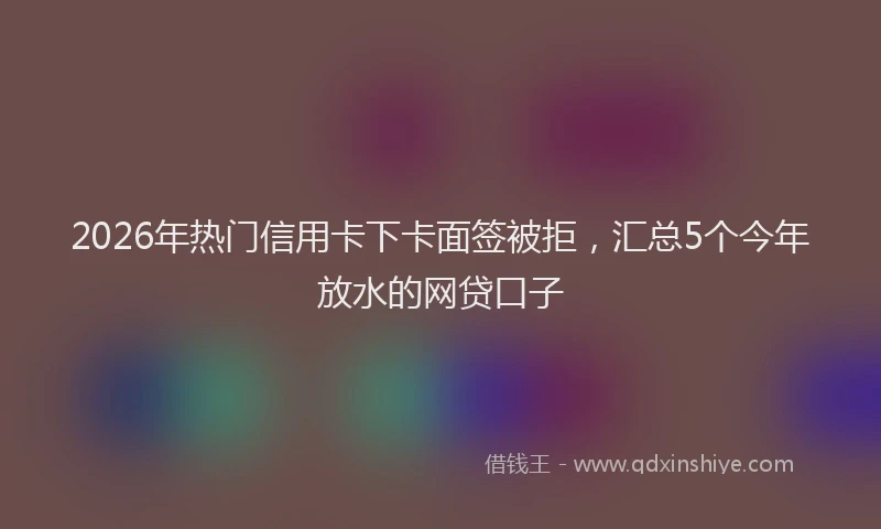 2026年热门信用卡下卡面签被拒，汇总5个今年放水的网贷口子