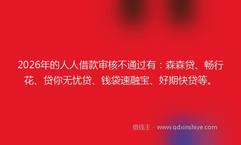 2026年的人人借款审核不通过有：森森贷、畅行花、贷你无忧贷、钱袋速融宝、好期快贷等。