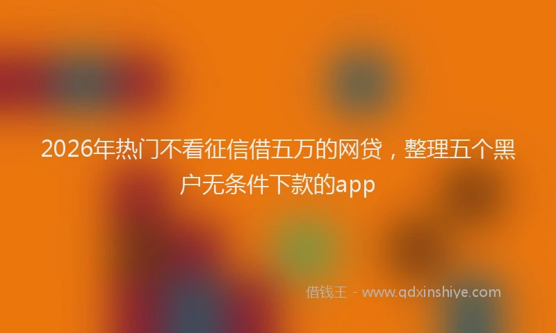 2026年热门不看征信借五万的网贷，整理五个黑户无条件下款的app