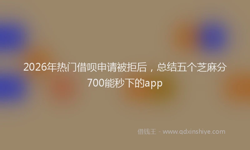 2026年热门借呗申请被拒后，总结五个芝麻分700能秒下的app