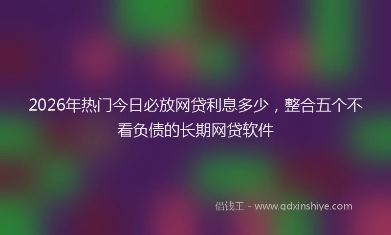 2026年热门今日必放网贷利息多少，整合五个不看负债的长期网贷软件