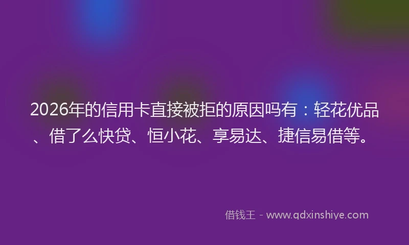 2026年的信用卡直接被拒的原因吗有：轻花优品、借了么快贷、恒小花、享易达、捷信易借等。