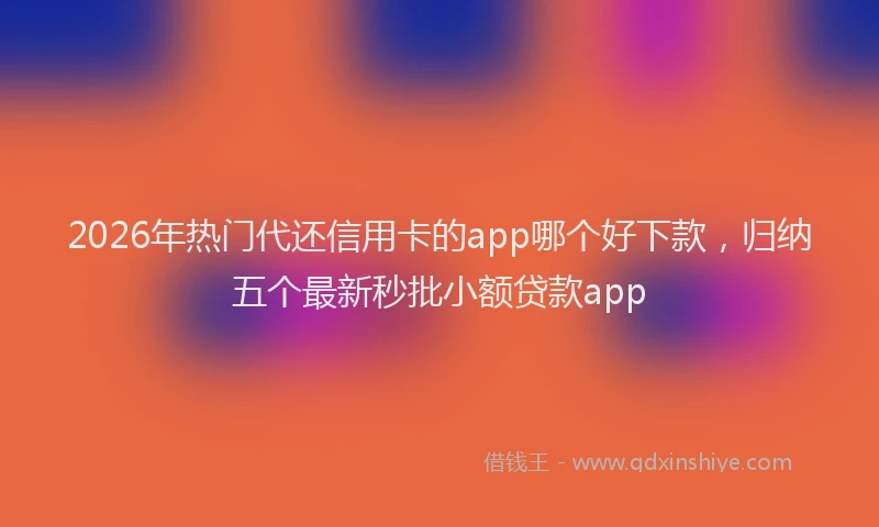 2026年热门代还信用卡的app哪个好下款，归纳五个最新秒批小额贷款app