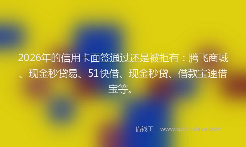 2026年的信用卡面签通过还是被拒有：腾飞商城、现金秒贷易、51快借、现金秒贷、借款宝速借宝等。